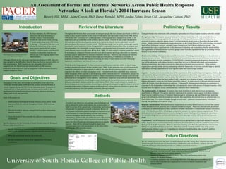 An Assessment of Formal and Informal Networks Across Public Health ResponseAn Assessment of Formal and Informal Networks Across Public Health Response
Networks: A look at Florida's 2004 Hurricane SeasonNetworks: A look at Florida's 2004 Hurricane Season
Beverly Hill, M.Ed., Jaime Corvin, PhD, Darcy Ravndal, MPH, Jordan Nelms, Brian Cull, Jacqueline Cattani, PhD
By most standards, the 2004 hurricane
season was the most devastating in
Florida’s history. Four hurricanes
crossed the state in five weeks, causing
47 deaths and costing nearly $50 billion
in damage. Most parts of the state were
affected by at least one of the storms;
many places were hit by two or three.
Nearly 1.7 million people were forced to
evacuate at some point; response was
difficult due to the ongoing nature of the
natural disaster.
To achieve our objectives and generate research findings that
can be utilized for policy prescriptions, this project consists of
both 1) a review of the current body of knowledge and existing
policies and 2) a qualitative research component. Review of
the literature and existing policies includes an extensive review
of the literature on issues pertaining to formal and informal
networks through an interdisciplinary lens, including
anthropology, public health, and political science. The research
component of this project utilizes qualitative methodologies to
assess the role of formal and information networks in disaster
recovery. Data will be collected through in-depth semi-
structured interviews with persons active in the relief efforts
following the 2004 hurricane season.
IntroductionIntroduction
Goals and ObjectivesGoals and Objectives
Review of the LiteratureReview of the Literature
MethodsMethods
Preliminary ResultsPreliminary Results
The purpose of this study is to conduct an assessment of the role of the
formal and informal public health networks, as they were instrumental in
disaster response during the 2004 Florida hurricane season. Evaluation of
the current role of these networks may serve as a useful model in the
development of standardized tools and continuing education and training
efforts, both locally and nationally.
Goals of the project are:
1. Identification of formal and informal networks across public health
response efforts, as was seen throughout Florida’s 2004 hurricane
season.
2. Describe how these networks emerged and how these relationships
currently function.
3. Assess the needs of these networks for effective communication and
coordination.
Specific objectives for the University of South Florida Center for Biological
Defense study are as follows:
1. Identify relationships between formal and informal healthcare and
public health-related emergency response networks at a local level;
2. Define the associations between these networks;
3. Develop standardized tools to assist organizations with future
coordination.
Although different in size and scope than hurricane Katrina in 2005, there are
many parallels to the difficulties faced by those involved in recovery efforts in
both circumstances. Both disasters saw the emergence of new and/or
expanded roles for both formal and informal public health response,
particularly at the local level, and the integration of these networks as part of
standard mitigation efforts.
Emergent themes from interviews with community representatives of local disaster response networks include:
Strong leadership: Participants discussed the need for effective leadership as the only way to develop an
informal disaster recovery group from the ground up. As with any collaboration, effective leadership is
necessary to achieve cohesion among groups. Local governments do not seem to have taken the lead in this
charge. Rather, national humanitarian organizations such as the United Way and The Red Cross have developed
local offices for disaster recovery, and take it upon themselves to build these collaborative groups. The
government does play a significant role in the education of planning and preparedness, but the actual buildup
and organization of informal disaster recovery groups comes from the organizations that are providing services
directly to the affected community.
Relationship building: Participants discussed the importance of building relationships prior to the activation of
disaster recovery services. Whether between individual humanitarian organizations or between local recovery
networks (long term recovery committees, COAD/VOADs, volunteer management programs), knowing who
you will be interacting with reduces barriers to providing services to affected individuals and communities.
Building relationships also helps to prevent the duplication of disaster recovery services. When multiple
organizations provide similar services, interacting within the framework of recovery networks helps to identify
duplication, enabling organizations to work together rather than unknowingly compete.
Logistics: Another area of concern for some of the interviewees is the need for improved logistics, which is also
confounded by the unpredictable migration patterns of populations affected by catastrophic events. As a result,
it is often during the immediate response phase that informal networks emerge. This is particularly true when an
emergency response system has been deployed and is operating in a situation of surge – when needs are at their
highest and capacity across the local formal network is reduced. In some cases, it is through informal networks
within the formal system that progress is achieved. Consequently, bureaucratic constraints can sometimes be
overcome by the fundamental relationships that exist among key actors in the process of disaster response, while
in some cases the opposite is true, and bureaucracy constrains those relationships.
The instrumentality of volunteers: Volunteers have been identified in most interviews as spontaneous,
unaffiliated, or affiliated. The groups that have experienced the greatest success appear to be those that have
found ways to transform a base of volunteers that emerged as spontaneous and unaffiliated to any particular
group to an affiliation within the formalized network, thus transferring the network from an informal state to a
more formal state. This seems to happen through several routes: enhanced communications, information
sharing, and speaking with a unified voice.
Religious considerations: Many humanitarian organizations providing disaster recovery services that operate
within informal recovery networks have a mission founded in religion. When they descend upon an affected
community, an additional aspect of their operations (whether intentional or unintentional) includes missionary
work. This has the possibility of leading to competition amongst the various religious organizations. While
faith can certainly strengthen a person’s resolve during the stress of dealing with a disaster, the interaction
between providing recovery services and missionary work can cause conflict within an informal recovery
group.
Preparedness: The development of informal disaster recovery groups takes a significant amount of time and
effort. A great deal of communication and coordination for which pathways must be created are required for
these groups to be able to operate. There is a strenuous learning curve that takes place because there is very
little in the way of formal training materials, other than academic literature (which many of the groups
interviewed do not have access to). Comprehensive informal network building plans should be publicly
available and easily accessible.
Future DirectionsFuture Directions
We are continuing to explore the points at which informal networks emerge, how informal networks turn
formal through conscious acts of communication, collaboration and coordination, and how informal
networks fill in gaps when formal networks are unable to meet local needs by:
Throughout the literature there areaccounts of emergent groups that have formed specifically to fulfill an
unmet need in disaster response, in the scope of both natural and man-made events (Allen 2006, Delica
1993, Kilby 2007, Leivesley 1977), although many of these groups have emerged from within, or in
response to, non-governmental action around a specific hazard. Only in the past couple decades have
informal networks like these begun to garner more interest, as they are mostly ephemeral, not well
understood, and disconnected from the whole. With the knowledge that the public increasingly expects
better public sector leadership before, during and after catastrophic disasters than it has in the past, and
that preparedness for catastrophic disasters requires a much greater level of resources and training for
events that may never occur (Kapucu & Van Wart, 2006), the entire nation’s response capabilities would
be tremendously enhanced if formal networks were able to harness and bring cohesion to the immense
potential capacity represented by informal community networks. Moreover, the influence of informal
networks as conduits of the shifting of knowledge and restructuring of methods of governance is
proposed as being critical to the success of meeting the needs of local citizens at a time when surge
capacity is extraordinary and times of crisis are high.
While the term “surge capacity” is often restricted to health systems and their ability to absorb large
numbers of additional patients (Kelen and McCarthy, 2006), in this particular case we will intentionally
expand the connotation of surge capacity to refer to the entire disaster response system’s elasticity to
respond to the effects of a high consequence event. Formal networks have embedded surge responses
within their plans, while response to potential surge within “informal network” communities can provide
opportunities for the demonstration of resiliency despite vulnerability within and among social networks
at the local level, through their social cohesion. Furthermore, studies on social cohesion demonstrate that
research on social networks should begin to more clearly specify the social processes in networks that
influence individuals’ attitudes and behaviors (Friedkin, 2004). Since social cohesion is naturally a
factor in research on social networks, we also hope to accomplish this goal through the study of informal
networks in the context of disaster response at the local level, paying particular attention to groups that
assert their autonomy from their greater community, through networks.
Photo provided courtesy of Graham Tobin, Ph.D.,
USF Department of Geography
• Assessing the current work from academia, government, the private sector and NGOs
regarding ‘informal network’ surge response to disasters, including “lessons learned”
through a state and local response analysis.
• Identifying informal networks of citizen, FBO, CBO and business-based surge
capacity for disaster response.
• Compiling qualitative data via meetings/interviews with state and local healthcare (as
well as other miscellaneous) organizations involved in disaster preparation and
response efforts.
Figure 1. Sampling Frame
Organization
Type
Leaders/
Directors/
Managers
Paid Staff Volunteers Totals
Government
Agencies
5 5 5 15
Formal voluntary
organizations
(CBOs, FBOs,
NGOs)
5 5 5 15
Informal
voluntary groups
5 5 5 15
Totals 15 15 15 45
* All sample sizes are minimum. Sampling will continue until saturation has been reached.
Photo provided courtesy of Graham Tobin, Ph.D.,
USF Department of Geography
 