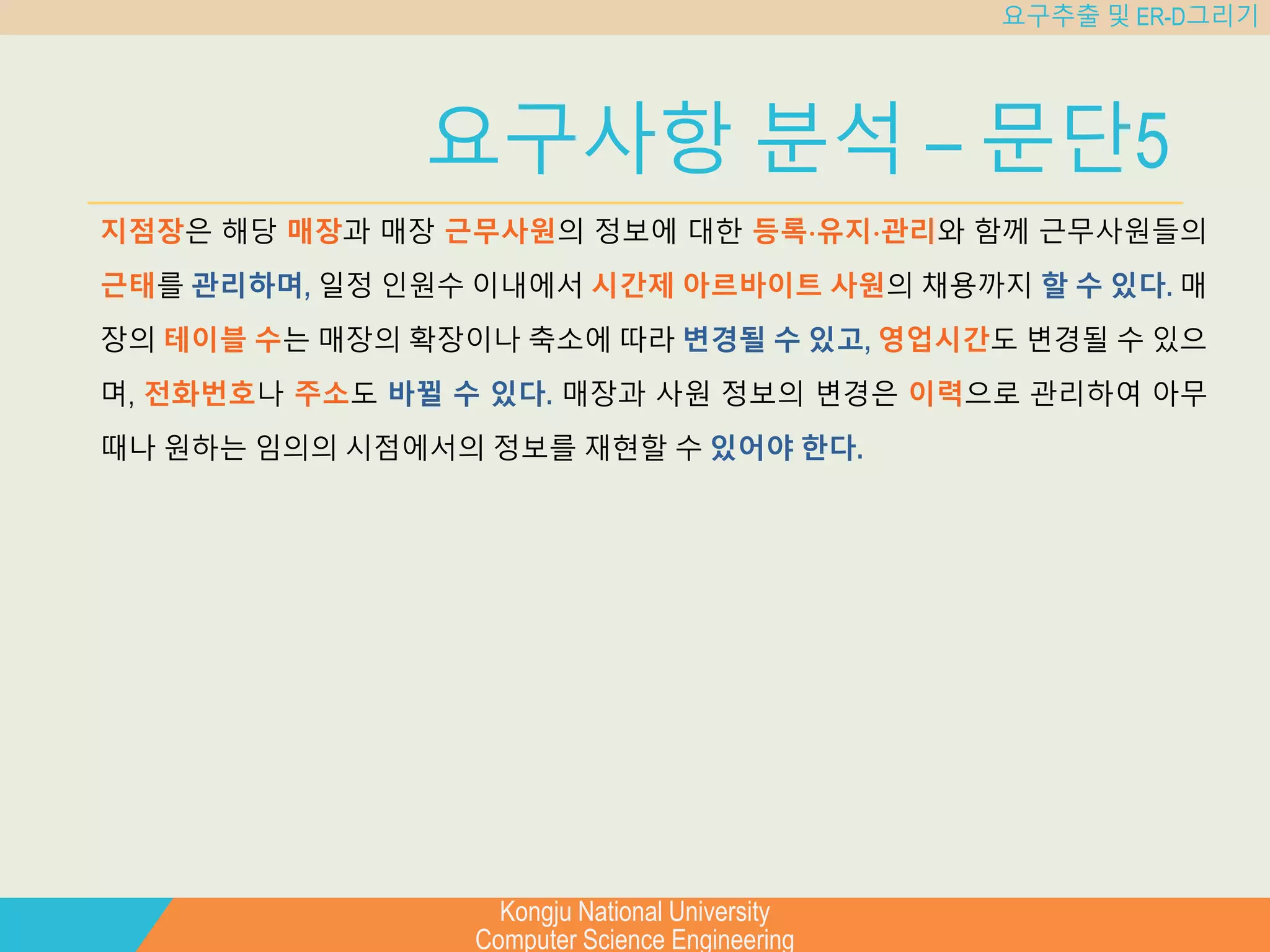 Kongju National University
Computer Science Engineering
요구추출 및 ER-D그리기
요구사항 분석 – 문단5
지점장은 해당 매장과 매장 근무사원의 정보에 대한 등록⋅유지⋅관리와 함께 근무사원들의
근태를 관리하며, 일정 인원수 이내에서 시간제 아르바이트 사원의 채용까지 할 수 있다. 매
장의 테이블 수는 매장의 확장이나 축소에 따라 변경될 수 있고, 영업시간도 변경될 수 있으
며, 전화번호나 주소도 바뀔 수 있다. 매장과 사원 정보의 변경은 이력으로 관리하여 아무
때나 원하는 임의의 시점에서의 정보를 재현할 수 있어야 한다.
 