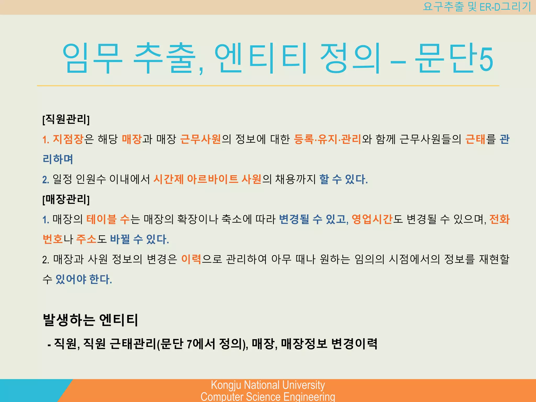 Kongju National University
Computer Science Engineering
요구추출 및 ER-D그리기
임무 추출, 엔티티 정의 – 문단5
[직원관리]
1. 지점장은 해당 매장과 매장 근무사원의 정보에 대한 등록⋅유지⋅관리와 함께 근무사원들의 근태를 관
리하며
2. 일정 인원수 이내에서 시간제 아르바이트 사원의 채용까지 할 수 있다.
[매장관리]
1. 매장의 테이블 수는 매장의 확장이나 축소에 따라 변경될 수 있고, 영업시간도 변경될 수 있으며, 전화
번호나 주소도 바뀔 수 있다.
2. 매장과 사원 정보의 변경은 이력으로 관리하여 아무 때나 원하는 임의의 시점에서의 정보를 재현할
수 있어야 한다.
발생하는 엔티티
- 직원, 직원 근태관리(문단 7에서 정의), 매장, 매장정보 변경이력
 