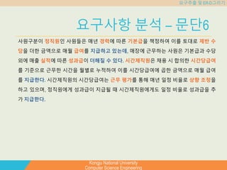 Kongju National University
Computer Science Engineering
요구추출 및 ER-D그리기
요구사항 분석 – 문단6
사원구분이 정직원인 사원들은 매년 경력에 따른 기본급을 책정하여 이를 토대로 제반 수
당을 더한 금액으로 매월 급여를 지급하고 있는데, 매장에 근무하는 사원은 기본급과 수당
외에 매출 실적에 따른 성과급이 더해질 수 있다. 시간제직원은 채용 시 합의한 시간당급여
를 기준으로 근무한 시간을 월별로 누적하여 이를 시간당급여에 곱한 금액으로 매월 급여
를 지급한다. 시간제직원의 시간당급여는 근무 평가를 통해 매년 일정 비율로 상향 조정을
하고 있으며, 정직원에게 성과급이 지급될 때 시간제직원에게도 일정 비율로 성과급을 추
가 지급한다.
 