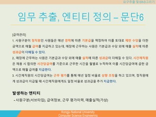 Kongju National University
Computer Science Engineering
요구추출 및 ER-D그리기
임무 추출, 엔티티 정의 – 문단6
[급여관리]
1. 사원구분이 정직원인 사원들은 매년 경력에 따른 기본급을 책정하여 이를 토대로 제반 수당을 더한
금액으로 매월 급여를 지급하고 있는데, 매장에 근무하는 사원은 기본급과 수당 외에 매출 실적에 따른
성과급이 더해질 수 있다.
2., 매장에 근무하는 사원은 기본급과 수당 외에 매출 실적에 따른 성과급이 더해질 수 있다. 시간제직원
은 채용 시 합의한 시간당급여를 기준으로 근무한 시간을 월별로 누적하여 이를 시간당급여에 곱한 금
액으로 매월 급여를 지급한다.
3. 시간제직원의 시간당급여는 근무 평가를 통해 매년 일정 비율로 상향 조정을 하고 있으며, 정직원에
게 성과급이 지급될 때 시간제직원에게도 일정 비율로 성과급을 추가 지급한다.
발생하는 엔티티
- 사원구분(서브타입), 급여정보, 근무 평가이력, 매출실적(가상)
 