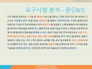 Kongju National University
Computer Science Engineering
요구추출 및 ER-D그리기
요구사항 분석 – 문단8(1)
우리 매장을 방문하는 고객들 중 멤버쉽 서비스를 원하는 고객은 먼저 우리 레스토랑의 회
원으로 가입해야 한다. 회원가입은 홈페이지를 통해서 이루어지는데, 고객은 홈페이지에
회원으로 가입하기 전에 매장에서 먼저 회원카드를 발급받고 나중에 홈페이지에 회원정보
를 입력하여 멤버쉽을 획득하거나, 홈페이지에 회원가입을 먼저하고 매장을 방문하여 회
원카드를 발급받아 멥버쉽을 획득할 수 있다. 회원 가입을 위한 인적사항으로는 이름, 주소,
연락처(핸드폰 번호), 결혼기념일, 생일, 회원 기념일(멤버쉽 특가 서비스를 원하는 결혼기
념일이나 생일, 또는 기타 고객이 원하는 날짜를 지정) 등의 필수항목과, 직업, 선호매장 등
의 선택항목 등이 있다. 결혼기념은 화면상에 결혼여부를 선택하도록 하여 기혼이면 결혼
기념일을 입력하도록 하고, 미혼이면 내부적으로 ‘99991231’이 입력되도록 한다.
 