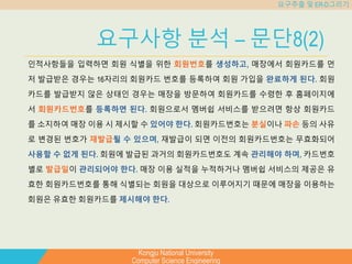 Kongju National University
Computer Science Engineering
요구추출 및 ER-D그리기
요구사항 분석 – 문단8(2)
인적사항들을 입력하면 회원 식별을 위한 회원번호를 생성하고, 매장에서 회원카드를 먼
저 발급받은 경우는 16자리의 회원카드 번호를 등록하여 회원 가입을 완료하게 된다. 회원
카드를 발급받지 않은 상태인 경우는 매장을 방문하여 회원카드를 수령한 후 홈페이지에
서 회원카드번호를 등록하면 된다. 회원으로서 멤버쉽 서비스를 받으려면 항상 회원카드
를 소지하여 매장 이용 시 제시할 수 있어야 한다. 회원카드번호는 분실이나 파손 등의 사유
로 변경된 번호가 재발급될 수 있으며, 재발급이 되면 이전의 회원카드번호는 무효화되어
사용할 수 없게 된다. 회원에 발급된 과거의 회원카드번호도 계속 관리해야 하며, 카드번호
별로 발급일이 관리되어야 한다. 매장 이용 실적을 누적하거나 멤버쉽 서비스의 제공은 유
효한 회원카드번호를 통해 식별되는 회원을 대상으로 이루어지기 때문에 매장을 이용하는
회원은 유효한 회원카드를 제시해야 한다.
 