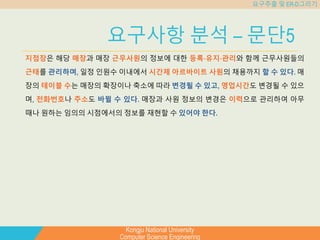 Kongju National University
Computer Science Engineering
요구추출 및 ER-D그리기
요구사항 분석 – 문단5
지점장은 해당 매장과 매장 근무사원의 정보에 대한 등록⋅유지⋅관리와 함께 근무사원들의
근태를 관리하며, 일정 인원수 이내에서 시간제 아르바이트 사원의 채용까지 할 수 있다. 매
장의 테이블 수는 매장의 확장이나 축소에 따라 변경될 수 있고, 영업시간도 변경될 수 있으
며, 전화번호나 주소도 바뀔 수 있다. 매장과 사원 정보의 변경은 이력으로 관리하여 아무
때나 원하는 임의의 시점에서의 정보를 재현할 수 있어야 한다.
 