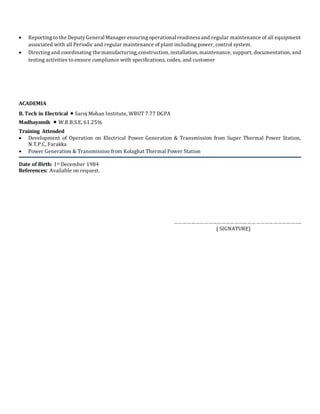  Reporting to the DeputyGeneral Manager ensuringoperational readinessand regular maintenance of all equipment
associated with all Periodic and regular maintenance of plant including power, control system.
 Directing and coordinating the manufacturing, construction, installation, maintenance, support, documentation, and
testing activities to ensure compliance with specifications, codes, and customer
ACADEMIA
B. Tech in Electrical  Saroj Mohan Institute, WBUT 7.77 DGPA
Madhayamik  W.B.B.S.E, 61.25%
Training Attended
 Development of Operation on Electrical Power Generation & Transmission from Super Thermal Power Station,
N.T.P.C, Farakka
 Power Generation & Transmission from Kolaghat Thermal Power Station
Date of Birth: 1st December 1984
References: Available on request.
……………………………………………………………………………..
( SIGNATURE)
 