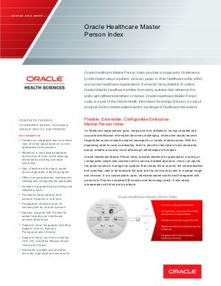  
 
 
     
 
   
 
      
   
 
 
                     
                       
                   
                     
                   
                           
                 
    
 
 
   
     
         
   
           
             
     
          
           
       
 
              
        
         
          
           
    
         
        
         
        
           
       
    
         
     
      
         
         
      
         
       
        
     
                     
               
                         
                         
            
                     
                   
                         
                           
                       
                       
       
 
 
 
 
O R A C L E D A T A S H E E T
Oracle Healthcare Master
Person Index
Oracle Healthcare Master Person Index provides a single point of reference
to information about a patient, clinician, payer or other healthcare entity within
and across healthcare organizations. It ensures the availability of unified,
trusted data for healthcare entities from many systems that reference the
entity with different identifiers or names. Oracle Healthcare Master Person
Index is a part of the Oracle Health Information Exchange Solution, a suite of
products built to enable patient­centric exchange of healthcare documents.
COMPLETE, FLEXIBLE, Flexible, Extensible, Configurable Enterprise
STANDARDS­ BASED, SCALABLE, Master Person Index
SINGLE VIEW OF THE PERSON
As healthcare organizations grow, merge and form affiliations, having complete and
K E Y B E N E F I T S accurate identification information becomes challenging. Information assets become
•	 Creates an integrated and consistent fragmented across multiple systems managed by a variety of data owners. With the
view of entity data based on current expanding need for care coordination, there is also the vital need to have standards­
applications and systems
based, reliable, accurate, cross­referenced, identification information.
• Maintains a centralized database
and source of truth, while allowing Oracle Healthcare Master Person Index provides healthcare organizations a variety of
distributed authoring and data configurable, single­view solutions with a service­enabled approach. Users can specify
ownership
the entity records to manage the systems that contain those records, the standardization
• Has a flexible entity object model
and matching rules to de­duplicate the data and the survivorship rules to manage singleand configurable, matching engine
best records. It is a customizable, open, standards­based solution well integrated with
• Offers non­programmatic interfaces for
products in Oracle’s complete HIE solution and technology stack. It also easilycreating and configuring the application
interoperates with third­party products.•	 Includes integrated data profiling and
cleansing tools
•	 Processes data updates from
external Systems in real­time
•	 Propagates change events for
consumption by source systems
•	 Natively supports IHE Profiles for
patient identity and healthcare
provider directories
•	 Supports many languages including
English, French, Spanish,
Portuguese and Chinese
•	 Supports many countries including
USA, UK, Australia, Mexico, Brazil,
China and France
•	 Extremely scalable and provides
accurate, high performance results
 