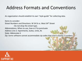 Address Formats and Conventions
An organization should establish its own “style-guide” for collecting data.
Items to consider:
Street Numbers and Directions: W 54 St vs. West 54th Street
- Do not drop the street type.
Abbreviations: When to use, how or if to punctuate
Address Line 2: Apartments, Suites, Units, #s
State: Abbreviate it
Zip: Some software cannot accommodate zip codes that aren’t exactly 5 numbers
 