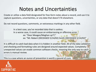 Notes and Uncertainties
Create or utilize a data field designated for free-form notes about a record, and use it to
capture questions, uncertainties, or any data that doesn’t fit elsewhere.
Do not record questions, comments, or extraneous markings in any other field.
In a best case, you’ve recorded data that is useless.
In a worse case, it could cause an embarrassing or offensive error.
ex: “Dear Meagan/Meghan sp??,”
ex: “Mr. Robert (DECEASED 5/14/02) Smith (DECEASED 5/14/02)”
It is difficult to catch bad data when it is hidden in another field. All of the data validation
and checking and formatting rules are designed around expected values. Completely
unexpected values can evade common software checks, meaning the only way to catch
errors is manual review.
This is a case where an ounce of prevention is worth a pound of cure.
 