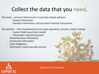 Collect the data that you need.
The basics - common fields found in most data-related software
- Contact Information
- Donation Information, and any other Financial Transactions
The specifics – items fundamental to one org’s operations, services, and/or funding
- Custom fields have to be created
- Information required by grants
- Donor/donation information
- Constituent information
- Grant obligations
- Information used to provide services
Required to do business.
 