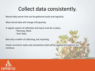 Collect data consistently.
Record data points that can be gathered easily and regularly.
Most stored data will change infrequently.
A regular system of collection and input must be in place.
- Planning. Work.
- Tech Tools.
Not only a matter of collecting, but inputting.
Adopt consistent styles and conventions that will be applied throughout the
database.
 