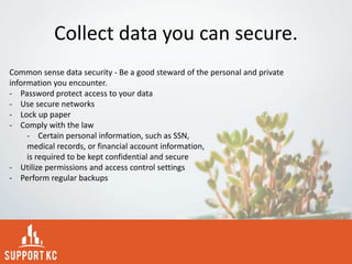 Collect data you can secure.
Common sense data security - Be a good steward of the personal and private
information you encounter.
- Password protect access to your data
- Use secure networks
- Lock up paper
- Comply with the law
- Certain personal information, such as SSN,
medical records, or financial account information,
is required to be kept confidential and secure
- Utilize permissions and access control settings
- Perform regular backups
 