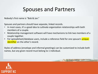 Spouses and Partners
Nobody’s first name is “Bob & Jan.”
Spouses and partners should have separate, linked records.
• In most cases, it’s a good idea to cultivate organization relationships with both
members of a couple.
• Relationship management software will have mechanisms to link two members of a
couple together.
• For spreadsheet/database users, include a reference field for one spouse’s unique
identifier on the other’s record.
Styles of address (envelope and informal greetings) can be customized to include both
names, but any given record must belong to 1 individual.
 