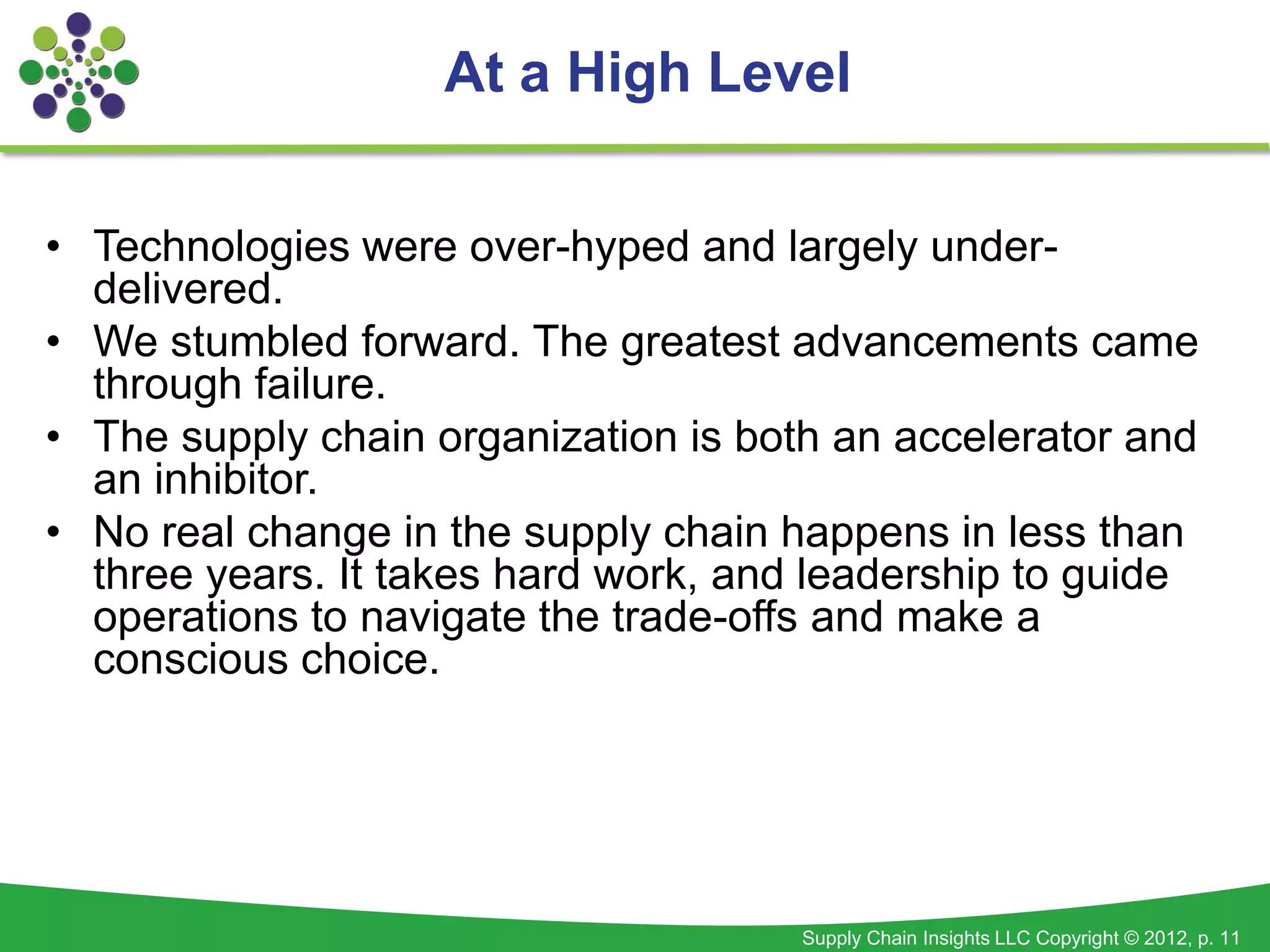 At a High Level


• Technologies were over-hyped and largely under-
  delivered.
• We stumbled forward. The greatest advancements came
  through failure.
• The supply chain organization is both an accelerator and
  an inhibitor.
• No real change in the supply chain happens in less than
  three years. It takes hard work, and leadership to guide
  operations to navigate the trade-offs and make a
  conscious choice.




                                      Supply Chain Insights LLC Copyright © 2012, p. 11
 