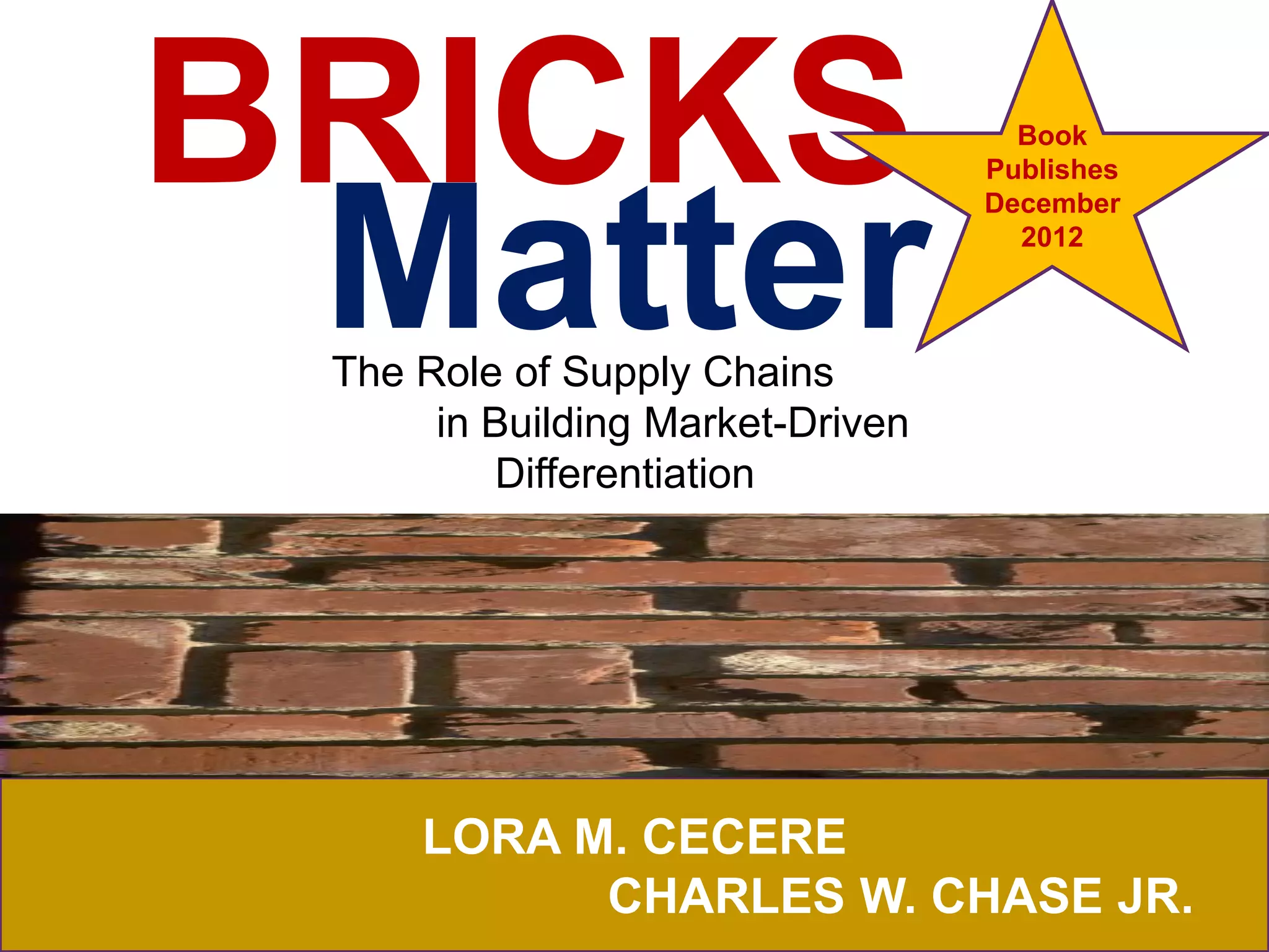 BRICKS                              Book
                                  Publishes




 Matter
                                  December
                                    2012



 The Role of Supply Chains
      in Building Market-Driven
         Differentiation




     LORA M. CECERE
           CHARLES W. CHASE JR.
 