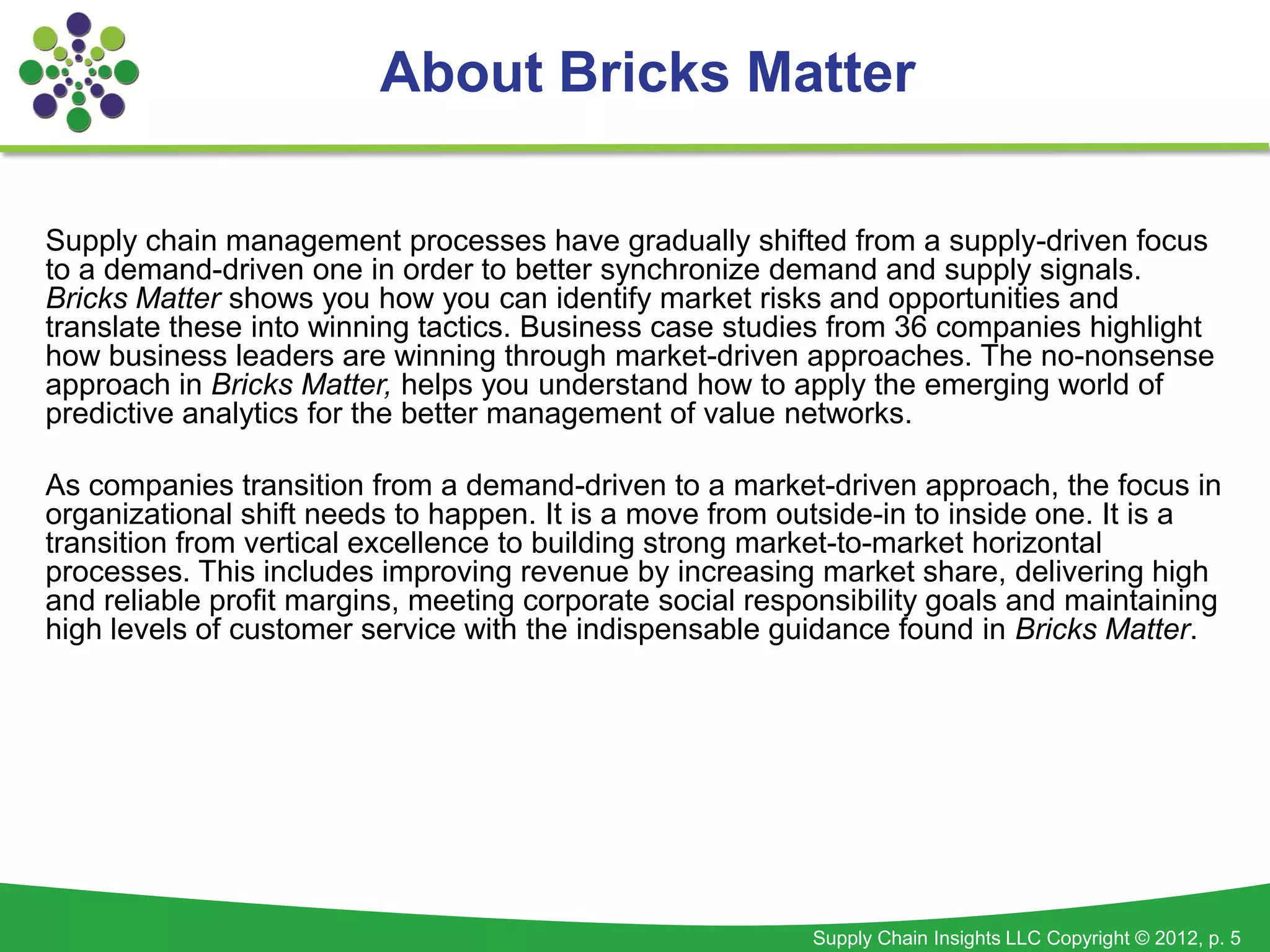 About Bricks Matter

Supply chain management processes have gradually shifted from a supply-driven focus
to a demand-driven one in order to better synchronize demand and supply signals.
Bricks Matter shows you how you can identify market risks and opportunities and
translate these into winning tactics. Business case studies from 36 companies highlight
how business leaders are winning through market-driven approaches. The no-nonsense
approach in Bricks Matter, helps you understand how to apply the emerging world of
predictive analytics for the better management of value networks.

As companies transition from a demand-driven to a market-driven approach, the focus in
organizational shift needs to happen. It is a move from outside-in to inside one. It is a
transition from vertical excellence to building strong market-to-market horizontal
processes. This includes improving revenue by increasing market share, delivering high
and reliable profit margins, meeting corporate social responsibility goals and maintaining
high levels of customer service with the indispensable guidance found in Bricks Matter.




                                                          Supply Chain Insights LLC Copyright © 2012, p. 5
 