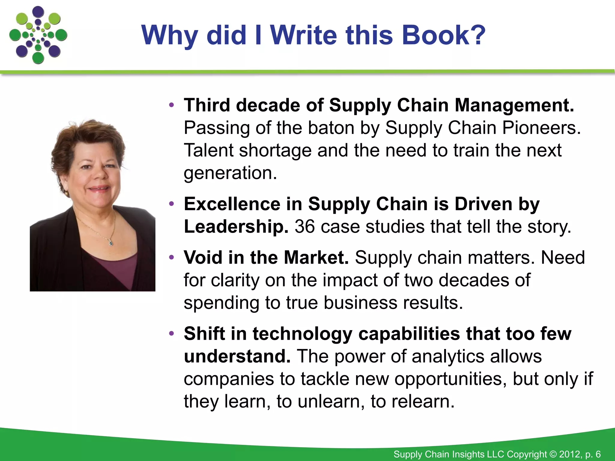 Why did I Write this Book?

  • Third decade of Supply Chain Management.
    Passing of the baton by Supply Chain Pioneers.
    Talent shortage and the need to train the next
    generation.
  • Excellence in Supply Chain is Driven by
    Leadership. 36 case studies that tell the story.
  • Void in the Market. Supply chain matters. Need
    for clarity on the impact of two decades of
    spending to true business results.
  • Shift in technology capabilities that too few
    understand. The power of analytics allows
    companies to tackle new opportunities, but only if
    they learn, to unlearn, to relearn.

                             Supply Chain Insights LLC Copyright © 2012, p. 6
 