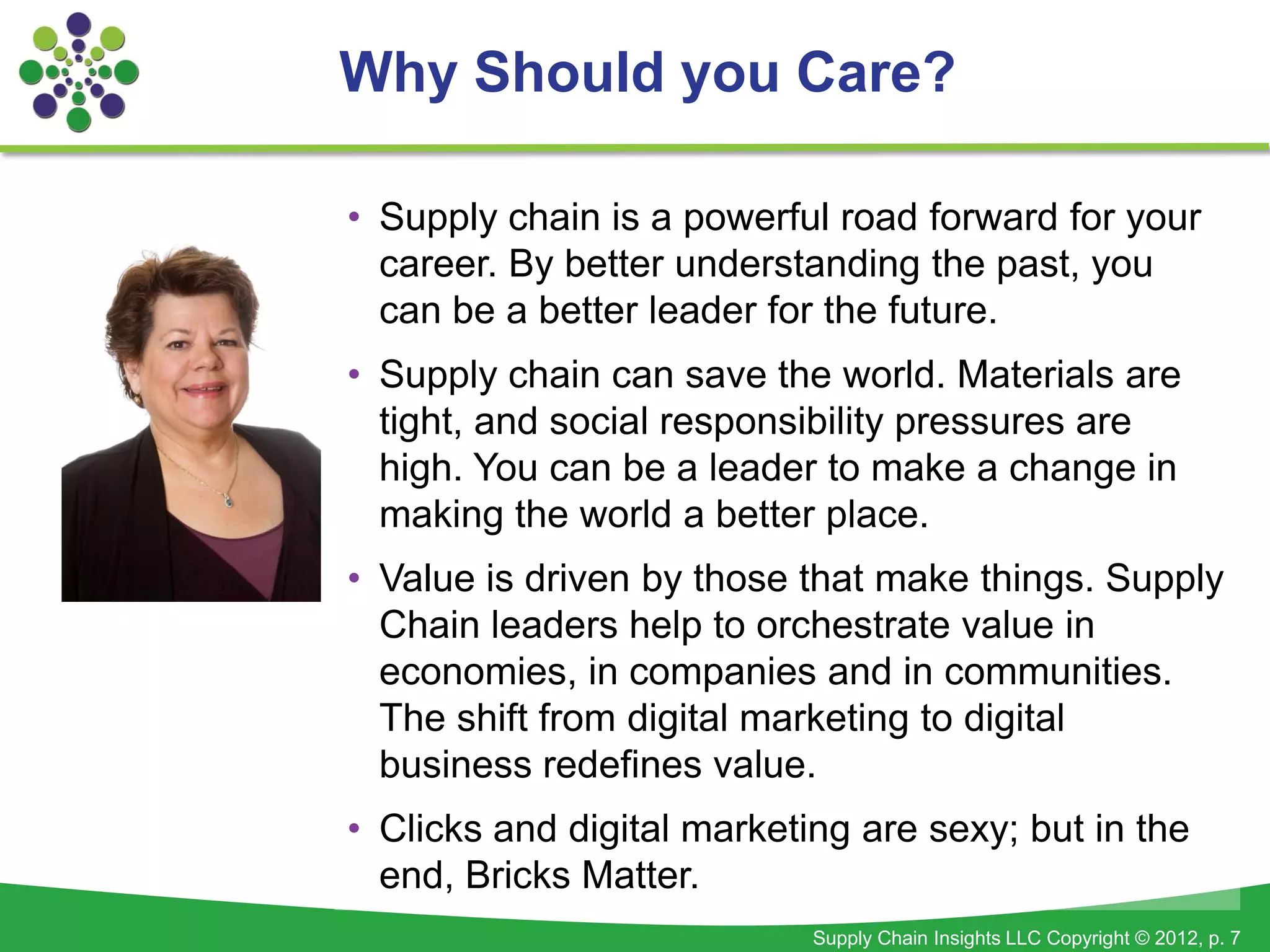 Why Should you Care?

• Supply chain is a powerful road forward for your
  career. By better understanding the past, you
  can be a better leader for the future.
• Supply chain can save the world. Materials are
  tight, and social responsibility pressures are
  high. You can be a leader to make a change in
  making the world a better place.
• Value is driven by those that make things. Supply
  Chain leaders help to orchestrate value in
  economies, in companies and in communities.
  The shift from digital marketing to digital
  business redefines value.
• Clicks and digital marketing are sexy; but in the
  end, Bricks Matter.
                            Supply Chain Insights LLC Copyright © 2012, p. 7
 