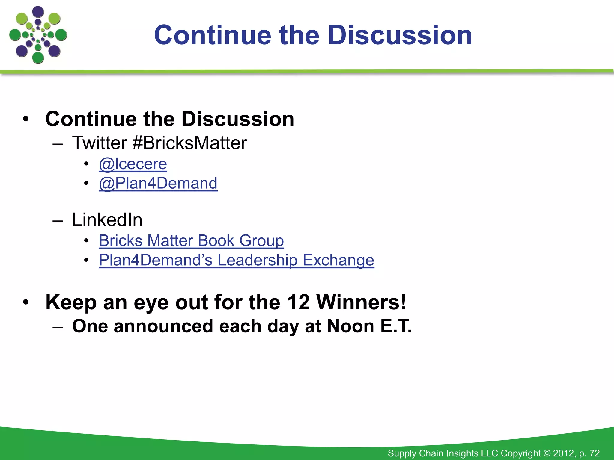 Continue the Discussion


• Continue the Discussion
  – Twitter #BricksMatter
     • @lcecere
     • @Plan4Demand

  – LinkedIn
     • Bricks Matter Book Group
     • Plan4Demand’s Leadership Exchange

• Keep an eye out for the 12 Winners!
  – One announced each day at Noon E.T.




                                           Supply Chain Insights LLC Copyright © 2012, p. 72
 