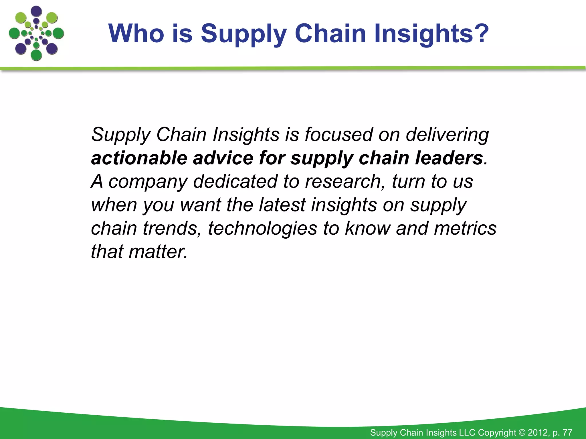 Who is Supply Chain Insights?


Supply Chain Insights is focused on delivering
actionable advice for supply chain leaders.
A company dedicated to research, turn to us
when you want the latest insights on supply
chain trends, technologies to know and metrics
that matter.




                               Supply Chain Insights LLC Copyright © 2012, p. 77
 