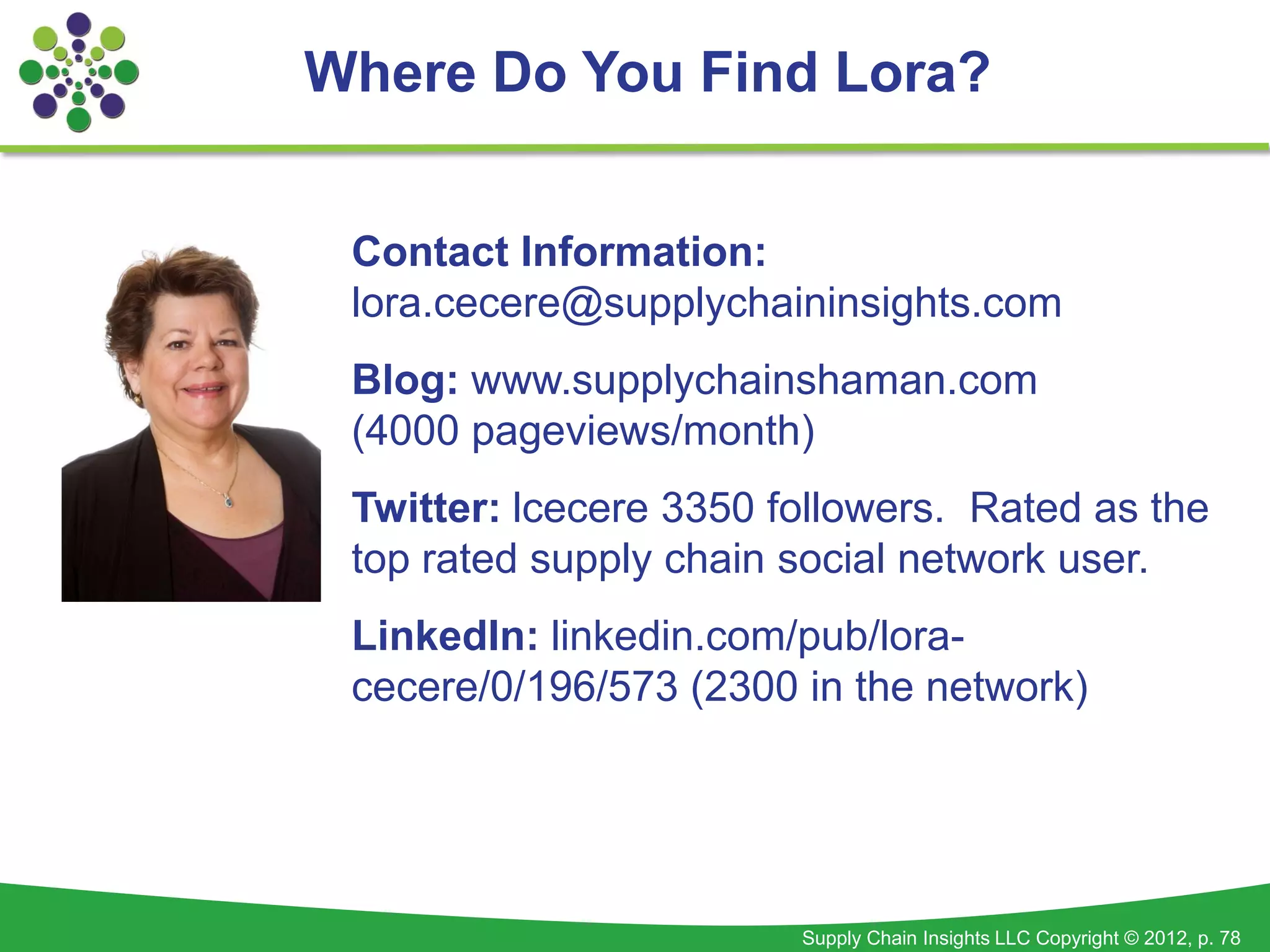 Where Do You Find Lora?


 Contact Information:
 lora.cecere@supplychaininsights.com
 Blog: www.supplychainshaman.com
 (4000 pageviews/month)
 Twitter: lcecere 3350 followers. Rated as the
 top rated supply chain social network user.
 LinkedIn: linkedin.com/pub/lora-
 cecere/0/196/573 (2300 in the network)




                        Supply Chain Insights LLC Copyright © 2012, p. 78
 