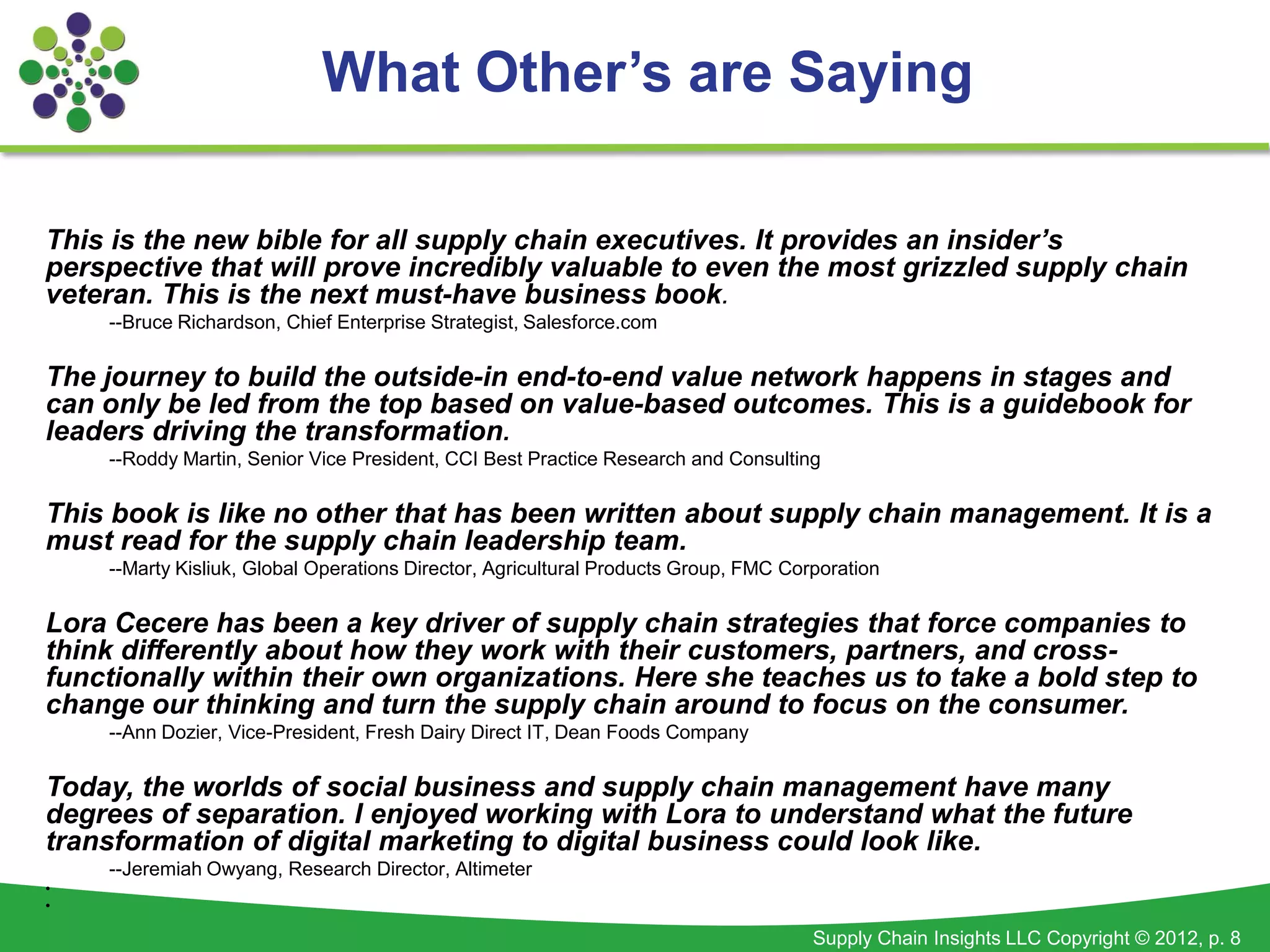 What Other’s are Saying

This is the new bible for all supply chain executives. It provides an insider’s
perspective that will prove incredibly valuable to even the most grizzled supply chain
veteran. This is the next must-have business book.
    --Bruce Richardson, Chief Enterprise Strategist, Salesforce.com

The journey to build the outside-in end-to-end value network happens in stages and
can only be led from the top based on value-based outcomes. This is a guidebook for
leaders driving the transformation.
    --Roddy Martin, Senior Vice President, CCI Best Practice Research and Consulting

This book is like no other that has been written about supply chain management. It is a
must read for the supply chain leadership team.
    --Marty Kisliuk, Global Operations Director, Agricultural Products Group, FMC Corporation

Lora Cecere has been a key driver of supply chain strategies that force companies to
think differently about how they work with their customers, partners, and cross-
functionally within their own organizations. Here she teaches us to take a bold step to
change our thinking and turn the supply chain around to focus on the consumer.
    --Ann Dozier, Vice-President, Fresh Dairy Direct IT, Dean Foods Company

Today, the worlds of social business and supply chain management have many
degrees of separation. I enjoyed working with Lora to understand what the future
transformation of digital marketing to digital business could look like.
    --Jeremiah Owyang, Research Director, Altimeter
•
•

                                                                                     Supply Chain Insights LLC Copyright © 2012, p. 8
 