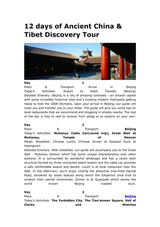 12 days of Ancient China &
Tibet Discovery Tour




Day                                       1
Place          &          Transport:          Arrive         in         Beijing
Today's      Activities:    Airport      to    Hotel     Transfer     (Beijing)
Detailed Itinerary: Beijing is a city of amazing contrasts - an ancient capital
with some incredible historical sites and a bustling modern metropolis getting
ready to host the 2008 Olympics. Upon your arrival in Beijing, our guide will
meet you and transfer you to your Hotel. The guide will give you some tips on
local restaurants that we recommend and shopping in streets nearby. The rest
of the day is free to rest to recover from jetlag or to explore on your own.

Day                                        2
Place                   &                    Transport:                Beijing
Today's Activities: Mutianyu Cable Car(round trip), Great Wall at
Mutianyu,                   Temple                    of               Heaven
Meals: Breakfast, Chinese Lunch, Chinese Dinner at Roasted Duck at
Hepingmen
Detailed Itinerary: After breakfast, our guide will accompany you to the Great
Wall - Mutianyu Section which has some unique characteristics over other
sections. It is surrounded by wonderful landscape and has a rarely seen
structure formed by three connected watch towers and the cable car provides
a safe comfortable assent and decent. Lunch is at local restaurant near the
Wall. In the afternoon, you’ll enjoy visiting the attractive tree-lined Sacred
Road, bordered by stone statues along which the Emperors once trod to
conduct their sacred ceremonies. Dinner is at Quanjude which serves the
world             known              Beijing            roasted          duck.

Day                                   3
Place                  &                Transport:             Beijing
Today's Activities: The Forbidden City, The Tian'anmen Square, Hall of
Clocks                            and                        Watches
 