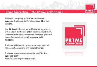 Prime Connection – ’The 12 Days of Christmas’

First radio are giving your brand maximum
exposure leading up to Christmas over 50 of our
stations.

 For 12 days in the run up to Christmas presenters
will read out a different gift in each breakfast show.
Listeners will have to remember all twelve gifts and
make their entries through a custom built
microsite.

A winner will then be chosen at random from all
the correct answers to win the main prize.

For More information contact Rachael Skrokov
0207 960 2919
Rachael.skrokov@firstradio.co.uk
 