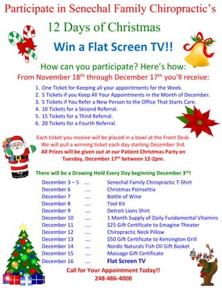 Participate in Senechal Family Chiropractic’s

12 Days of Christmas
Gamea Flat Screen TV!!
Win
How can you participate? Here’s how:
From November 18th through December 17th you’ll receive:
1.
2.
3.
4.
5.
6.

One Ticket for Keeping all your appointments for the Week.
5 Tickets if you Keep All Your Appointments in the Month of December.
5 Tickets if You Refer a New Person to the Office That Starts Care.
10 Tickets for a Second Referral.
15 Tickets for a Third Referral.
20 Tickets for a Fourth Referral.

Each ticket you receive will be placed in a bowl at the Front Desk.
We will pull a winning ticket each day starting December 3rd.
All Prizes will be given out at our Patient Christmas Party on
Tuesday, December 17th between 12-2pm.
There will be a Drawing Held Every Day beginning December 3rd!
December 3 – 5 ….
December 6
….
December 7
….
December 8
….
December 9
….
December 10
….
December 11
….
December 12
….
December 13
….
December 14
….
December 15
….
December 16
….

Senechal Family Chiropractic T-Shirt
Christmas Poinsettia
Bottle of Wine
Tool Kit
Detroit Lions Shirt
1 Month Supply of Daily Fundamental Vitamins
$25 Gift Certificate to Emagine Theater
Chiropractic Neck Pillow
$50 Gift Certificate to Kensington Grill
Nordic Naturals Fish Oil Gift Basket
Massage Gift Certificate

Flat Screen TV
Call for Your Appointment Today!!
248-486-4000

 