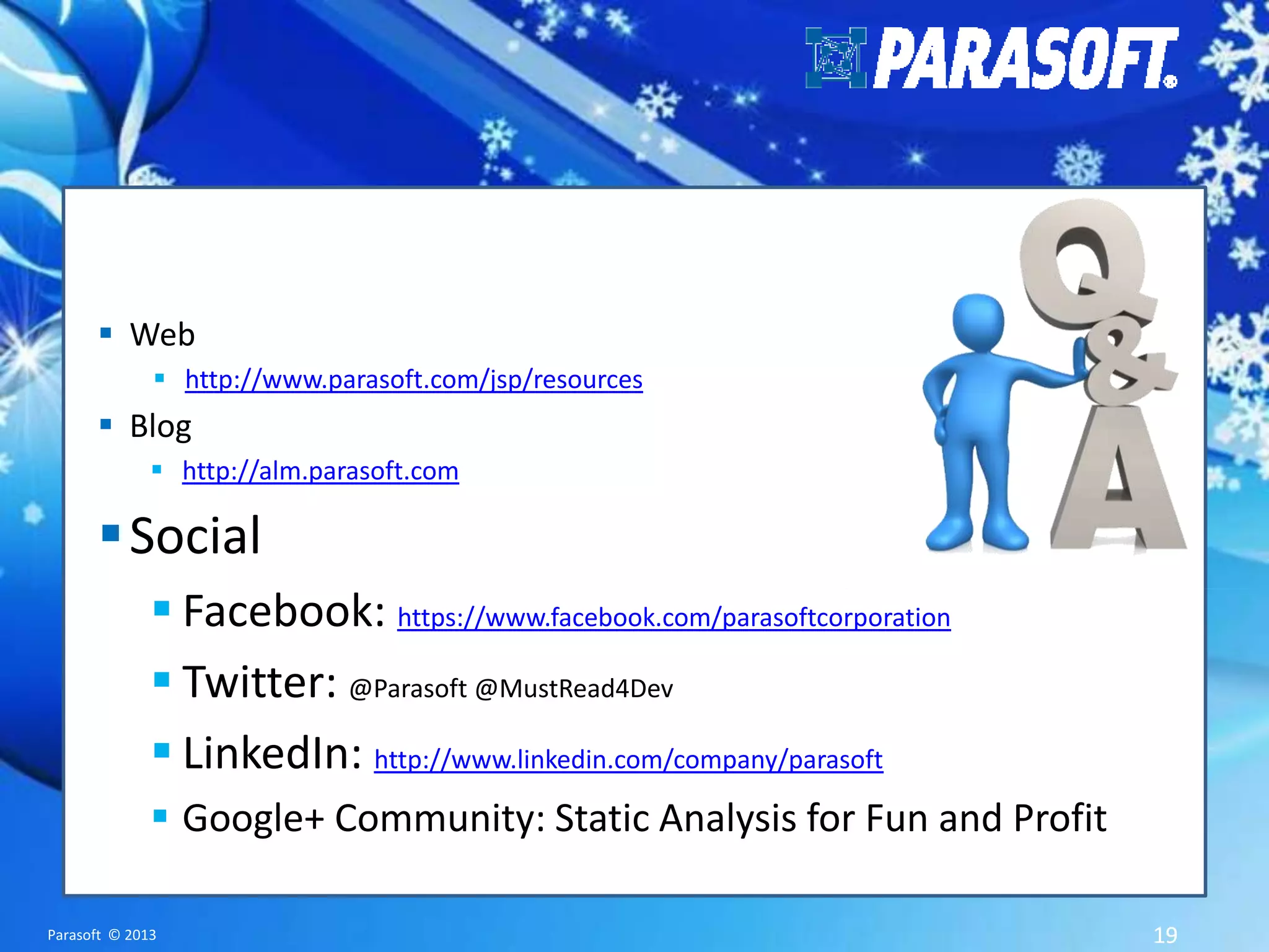  Web  http://www.parasoft.com/jsp/resources  Blog  http://alm.parasoft.com  Social  Facebook: https://www.facebook.com/parasoftcorporation  Twitter: @Parasoft @MustRead4Dev  LinkedIn: http://www.linkedin.com/company/parasoft  Google+ Community: Static Analysis for Fun and Profit Parasoft © 2013 19 
