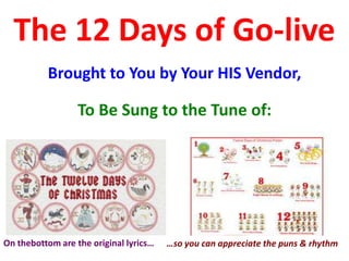 The 12 Days of Go-live
          Brought to You by Your HIS Vendor,

                  To Be Sung to the Tune of:




On thebottom are the original lyrics…   …so you can appreciate the puns & rhythm
 