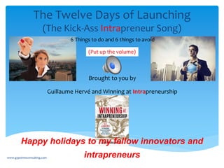 The Twelve Days of Launching
(The Kick-Ass Intrapreneur Song)
Brought to you by
Guillaume Hervé and Winning at Intrapreneurship
Happy holidays to my fellow innovators and
intrapreneurs
(Put up the volume)
www.g3point0consulting.com
6 Things to do and 6 things to avoid
 
