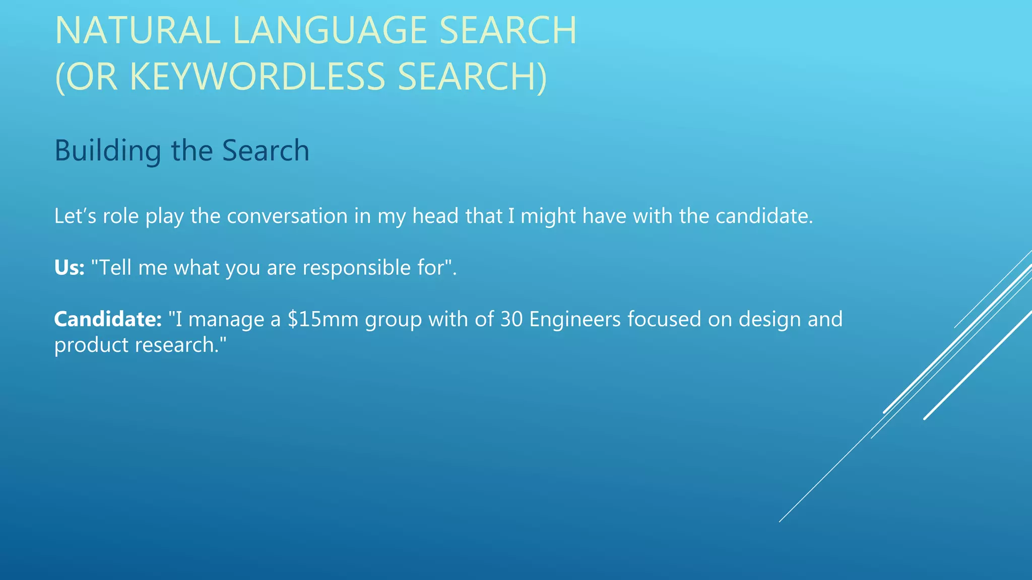 NATURAL LANGUAGE SEARCH
(OR KEYWORDLESS SEARCH)
Building the Search
Let’s role play the conversation in my head that I might have with the candidate.
Us: "Tell me what you are responsible for".
Candidate: "I manage a $15mm group with of 30 Engineers focused on design and
product research."
 