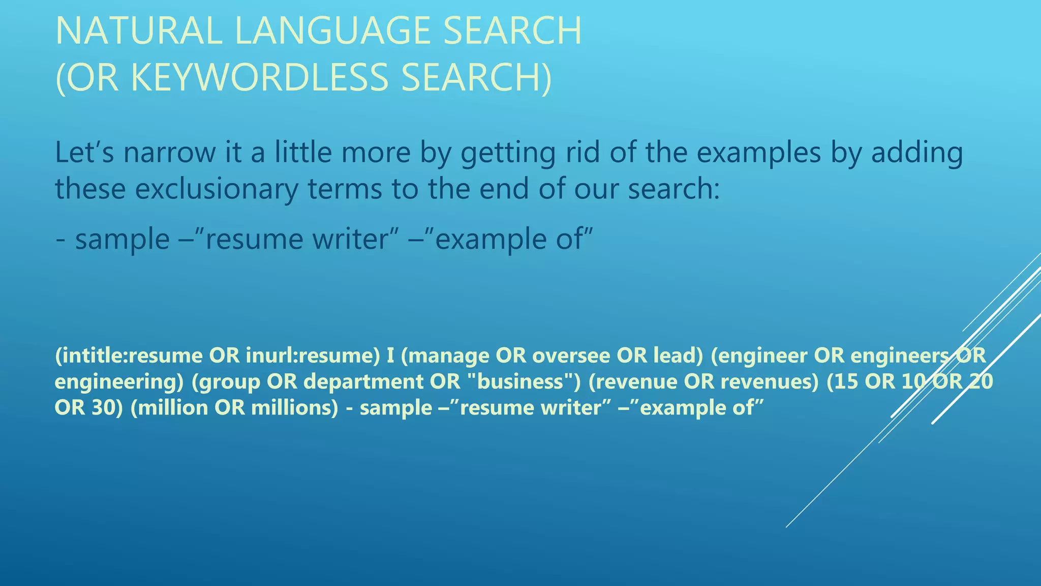 NATURAL LANGUAGE SEARCH
(OR KEYWORDLESS SEARCH)
Let’s narrow it a little more by getting rid of the examples by adding
these exclusionary terms to the end of our search:
- sample –”resume writer” –”example of”
(intitle:resume OR inurl:resume) I (manage OR oversee OR lead) (engineer OR engineers OR
engineering) (group OR department OR "business") (revenue OR revenues) (15 OR 10 OR 20
OR 30) (million OR millions) - sample –”resume writer” –”example of”
 