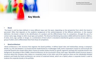 Key Words
• Brand
The brand is and has been defined in many different ways over the years, depending on the perspective from which the brand is
perceived. Often that depends on the academic background of the author/originator of the different definitions. In the classical
definition, the brand is linked to the identification of a product and the differentiation from its competitors, through the use of a
certain name, logo, design or other visual signs and symbols. The American Marketing Association (AMA) defined the brand in 1960 as:
A name, term, sign, symbol, or design, or a combination of them which is intended to identify the goods or services of one seller or a
group of sellers and to differentiate them from those of competitors.
 Brand architecture
Brand architecture is the structure that organizes the brand portfolio. It defines brand roles and relationships among a company’s
brands, e.g. the role between a car brand and the model brand (as in Volkswagen Golf). Some corporations choose to communicate the
corporate brand to the market while others choose to market product brands to specific segments and keep the corporate brand in the
background. According to Olins (1990) a brand architecture can be structured in three main ways. Monolithic brand structure equals a
structure where the company relies solely on a corporate brand, at the other end of the spectrum there are the individually branded
products and finally the brand architecture can consist of endorsed brands, which are a hybrid, where a corporate brand is used to
endorse the corporate brands in the portfolio.
Branding Project Overview
Monireh Dinarvand-Spring1395
 