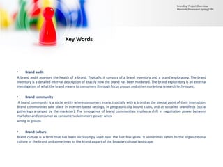 • Brand audit
A brand audit assesses the health of a brand. Typically, it consists of a brand inventory and a brand exploratory. The brand
inventory is a detailed internal description of exactly how the brand has been marketed. The brand exploratory is an external
investigation of what the brand means to consumers (through focus groups and other marketing research techniques).
• Brand community
A brand community is a social entity where consumers interact socially with a brand as the pivotal point of their interaction.
Brand communities take place in Internet-based settings, in geographically bound clubs, and at so-called brandfests (social
gatherings arranged by the marketer). The emergence of brand communities implies a shift in negotiation power between
marketer and consumer as consumers claim more power when
acting in groups.
• Brand culture
Brand culture is a term that has been increasingly used over the last few years. It sometimes refers to the organizational
culture of the brand and sometimes to the brand as part of the broader cultural landscape.
Key Words
Branding Project Overview
Monireh Dinarvand-Spring1395
 
