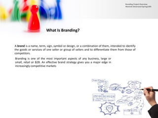 What Is Branding?
A brand is a name, term, sign, symbol or design, or a combination of them, intended to identify
the goods or services of one seller or group of sellers and to differentiate them from those of
competitors.
Branding is one of the most important aspects of any business, large or
small, retail or B2B. An effective brand strategy gives you a major edge in
increasingly competitive markets
Branding Project Overview
Monireh Dinarvand-Spring1395
 