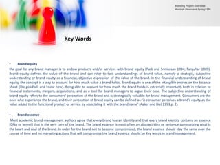 • Brand equity
the goal for any brand manager is to endow products and/or services with brand equity (Park and Srinivasan 1994; Farquhar 1989).
Brand equity defines the value of the brand and can refer to two understandings of brand value, namely a strategic, subjective
understanding or brand equity as a financial, objective expression of the value of the brand. In the financial understanding of brand
equity, the concept is a way to account for how much value a brand holds. Brand equity is one of the intangible entries on the balance
sheet (like goodwill and know-how). Being able to account for how much the brand holds is extremely important, both in relation to
financial statements, mergers, acquisitions, and as a tool for brand managers to argue their case. The subjective understanding of
brand equity refers to the consumers’ perception of the brand and is strategically valuable for brand management. Consumers are the
ones who experience the brand, and their perception of brand equity can be defined as: ‘A consumer perceives a brand’s equity as the
value added to the functional product or service by associating it with the brand name’ (Aaker and Biel 1993 p. 2).
• Brand essence
Most academic brand management authors agree that every brand has an identity and that every brand identity contains an essence
(DNA or kernel) that is the very core of the brand. The brand essence is most often an abstract idea or sentence summarizing what is
the heart and soul of the brand. In order for the brand not to become compromized, the brand essence should stay the same over the
course of time and no marketing actions that will compromise the brand essence should be Key words in brand management.
Key Words
Branding Project Overview
Monireh Dinarvand-Spring1395
 