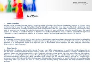 • Brand extensions
A brand can be extended into new product categories. Brand extensions are often necessary when adapting to changes in the
environment or in order to reap the full benefits of a strong brand. Extensions have many benefits. In the beginning, brand
extensions were used as a strategic tool mainly to enter new markets (Aaker and Keller 1990). Today, brand extensions are also
used to underpin and develop the brand to meet market changes. A successful brand extension should respect the brand
essence and thereby be based on the core of the brand and be true to the brand vision. If a brand is extended to a product
category or to clients in a way that does not at all consider the core of the original brand, both brands risk dilution.
Brand genealogy
A genealogist ,uncovers family histories and constructs family trees. Brand genealogy is a managerial mindset introduced in
the cultural branding model (Holt 2004) where the brand manager goes back and uncovers the brand’s history. In the cultural
approach, it is assumed that brands play important roles in mainstream culture and that the ways they play these roles
determine their level of success.
• Brand identity
Brand identity refers to the identity of the brand. There are many different perceptions of what the brand identity consists of.
But the more common definition of brand identity is that it is; ‘a set of associations the brand strategist seek to create or
maintain’ (Aaker and Joachimsthaler 2002, p. 43). The brand identity is hence Setting the scene something that the marketer
‘has’ as well as something he tries to create through the right brand strategy. The brand identity must express the particular
vision and uniqueness of the brand – what the brand stands for basically, and the brand identity must be of a long-lasting or
permanent nature. If the brand identity is both unique, distinct, and a clear expression of what the brand is all about as well as
long-lasting, then it can create the basis of a solid, coherent and long-lasting brand and be the driver of all brand-related
activities.
Key Words
Branding Project Overview
Monireh Dinarvand-Spring1395
 