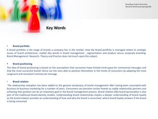 • Brand portfolio
A brand portfolio is the range of brands a company has in the market. How the brand portfolio is managed relates to strategic
issues of brand architecture, market Key words in brand management , segmentation and product versus corporate branding.
Brand Management: Research, Theory and Practice does not touch upon this subject.
 Brand positioning
The idea of brand positioning is based on the assumption that consumers have limited mind space for commercial messages and
that the most successful brands hence are the ones able to position themselves in the minds of consumers by adapting the most
congruent and consistent commercial message.
• Brand relation
The relationship metaphor has been added to the general vocabulary of brand management after having been associated with
business-to-business marketing for a number of years. Consumers can perceive certain brands as viable relationship partners and
achieving that position can be an important goal in the brand management process. Brand relation (like brand personality) is also
part of the traditional brand identity models. Understanding brand relationships implies a deeper understanding of brand loyalty
as the brand relation provides an understanding of how and why the brand is consumed, where brand loyalty answers if the brand
is being consumed.
Key Words
Branding Project Overview
Monireh Dinarvand-Spring1395
 