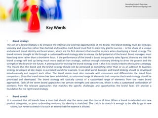 • Brand strategy
The aim of a brand strategy is to enhance the internal and external opportunities of the brand. The brand strategy must be strategic,
visionary and proactive rather than tactical and reactive. Each brand must find its own holy grail to success – in the shape of a unique
and relevant brand identity and brand vision, which are the first elements that must be in place when developing a brand strategy. The
brand vision is brought to life through a customized brand strategy able to release the full potential of the brand. Brand managers must
have long-term rather than a shortterm focus. If the performance of the brand is based on quarterly sales figures, chances are that the
brand strategy will end up being much more tactical than strategic, without enough visionary thinking to drive the growth and the
strength of the brand in the future. A prerequisite for making the brand strategy work is that it is closely linked to the business strategy.
This means that the brand and the brand strategy should not be perceived as something other than or as an addition to business
strategy developed at late stages in a product launch for example. In an ideal world, business and brand strategy should be developed
simultaneously and support each other. The brand vision must also resonate with consumers and differentiate the brand from
competitors. Once the brand vision has been established, a customized range of elements that comprise the brand strategy should be
prioritized and developed. The brand strategy will typically consist of a customized range of elements from the seven brand
approaches. Each of the seven brand approaches has certain strengths and weaknesses, which is why a customized combination of
elements from the relevant approaches that matches the specific challenges and opportunities the brand faces will provide a
foundation for the right brand strategy.
• Brand stretch
It is assumed that all brands have a core that should stay the same over the course of time .When a brand is extended into new
product categories, or joins co-branding ventures, its identity is stretched. The trick is to stretch it enough to be able to go in new
directions, but never to stretch it to such an extent that the essence is diluted.
Key Words
Branding Project Overview
Monireh Dinarvand-Spring1395
 