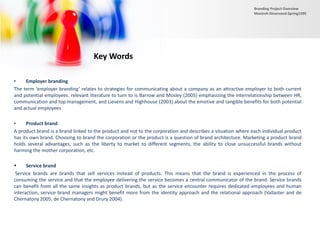 • Employer branding
The term ‘employer branding’ relates to strategies for communicating about a company as an attractive employer to both current
and potential employees. relevant literature to turn to is Barrow and Mosley (2005) emphasizing the interrelationship between HR,
communication and top management, and Lievens and Highhouse (2003) about the emotive and tangible benefits for both potential
and actual employees
• Product brand
A product brand is a brand linked to the product and not to the corporation and describes a situation where each individual product
has its own brand. Choosing to brand the corporation or the product is a question of brand architecture. Marketing a product brand
holds several advantages, such as the liberty to market to different segments, the ability to close unsuccessful brands without
harming the mother corporation, etc.
 Service brand
Service brands are brands that sell services instead of products. This means that the brand is experienced in the process of
consuming the service and that the employee delivering the service becomes a central communicator of the brand. Service brands
can benefit from all the same insights as product brands, but as the service encounter requires dedicated employees and human
interaction, service brand managers might benefit more from the identity approach and the relational approach (Vallaster and de
Chernatony 2005, de Chernatony and Drury 2004).
Key Words
Branding Project Overview
Monireh Dinarvand-Spring1395
 