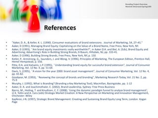 References
• "Aaker, D. A., & Keller, K. L. (1990). Consumer evaluations of brand extensions . Journal of Marketing, 54, 27–41."
• Aaker, D (1991), Managing Brand Equity: Capitalizing on the Value of a Brand Name, Free Press, New York, NY.
• Aaker, D (1993), ``Are brand equity investments really worthwhile?'', in Aaker D.A. and Biel, A. (Eds), Brand Equity and
Advertising; Advertising's Role in Building Strong Brands, Erlbaum, Hillsdale, NJ, pp. 333-41.
• Aaker, D (1996), Building Strong Brands, Free Press, New York, NY, p. 150
• Kotler, P., Armstrong, G., Saunders, J. and Wong, V. (1996), Principles of Marketing, The European Edition, Prentice-Hall,
Hemel Hempstead, p. 556.
• Pitta, D.A. and Katsanis, L.P. (1995), ``Understanding brand equity for successful brand extension'', Journal of Consumer
Marketing, Vol. 12 No. 4, pp. 51-64.
• Davis, S. (1995), ``A vision for the year 2000: brand asset management'', Journal of Consumer Marketing, Vol. 12 No. 4,
pp. 65-82.
• Goodyear, M. (1993), ``Reviewing the concept of brands and branding'', Marketing Research Today, Vol. 21 No. 2, pp.
75-9
• Murphy, J. (1992), What is Branding? (Branding a Key Marketing Tool), Macmillan, Basingstoke, pp. 1-12
• Aaker, D. A. and Joachimsthaler, E. (2002), Brand Leadership, Sydney: Free Press Business
• Bjerre, M., Heding, T. and Knudtzen, C. F. (2008), ‘Using the dynamic paradigm funnel to analyze brand management’,
in K. Tollin and A. Caru (eds) Strategic Market Creation: A New Perspective on Marketing and Innovation Management,
Chichester: Wiley
• Kapferer, J-N. (1997), Strategic Brand Management: Creating and Sustaining Brand Equity Long Term, London: Kogan
Page
Branding Project Overview
Monireh Dinarvand-Spring1395
 