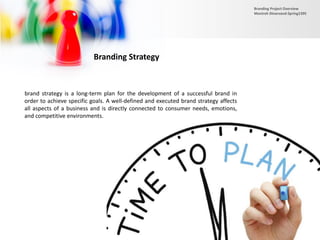 Branding Strategy
brand strategy is a long-term plan for the development of a successful brand in
order to achieve specific goals. A well-defined and executed brand strategy affects
all aspects of a business and is directly connected to consumer needs, emotions,
and competitive environments.
Branding Project Overview
Monireh Dinarvand-Spring1395
 