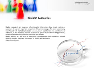 Research & Analaysis
Market research is any organized effort to gather information about target markets or
customers. It is a very important component of business strategy . The term is commonly
interchanged with marketing research; however, expert practitioners may wish to draw a
distinction, in that marketing research is concerned specifically about marketing processes,
while market research is concerned specifically with markets.
Market research is a key factor in maintaining competitiveness over competitors. Market
research provides important information to identify and analyze the market need, market
size and competition.
Branding Project Overview
Monireh Dinarvand-Spring1395
 