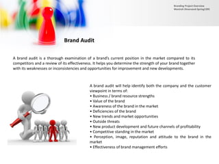 Brand Audit
A brand audit is a thorough examination of a brand’s current position in the market compared to its
competitors and a review of its effectiveness. It helps you determine the strength of your brand together
with its weaknesses or inconsistencies and opportunities for improvement and new developments.
A brand audit will help identify both the company and the customer
viewpoint in terms of:
• Business / brand resource strengths
• Value of the brand
• Awareness of the brand in the market
• Deficiencies of the brand
• New trends and market opportunities
• Outside threats
• New product development and future channels of profitability
• Competitive standing in the market
• Perception, image, reputation and attitude to the brand in the
market
• Effectiveness of brand management efforts
Branding Project Overview
Monireh Dinarvand-Spring1395
 