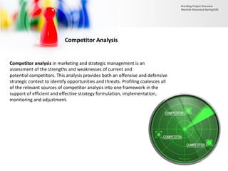 Competitor Analysis
Competitor analysis in marketing and strategic management is an
assessment of the strengths and weaknesses of current and
potential competitors. This analysis provides both an offensive and defensive
strategic context to identify opportunities and threats. Profiling coalesces all
of the relevant sources of competitor analysis into one framework in the
support of efficient and effective strategy formulation, implementation,
monitoring and adjustment.
Branding Project Overview
Monireh Dinarvand-Spring1395
 
