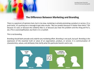 The Difference Between Marketing and Branding
There is a spectrum of opinions here, but in my view, marketing is actively promoting a product or service. It’s a
push tactic. It’s pushing out a message to get sales results: “Buy our product because it’s better than theirs.” (Or
because it’s cool, or because this celebrity likes it, or because you have this problem and this thing will fix it,
etc.) This is oversimplification, but that’s it in a nutshell.
This is not branding.
Branding should both precede and underlie any marketing effort. Branding is not push, but pull. Branding is the
expression of the essential truth or value of an organization, product, or service. It is communication of
characteristics, values, and attributes that clarify what this particular brand is and is not.
Branding Project Overview
Monireh Dinarvand-Spring1395
 