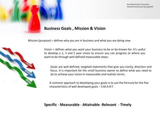 Business Goals , Mission & Vision
Mission (purpose) = defines why you are in business and what you are doing now
Vision = defines what you want your business to be or be known for. It’s useful
to develop a 1, 3 and 5 year vision to ensure you can progress to where you
want to be through well defined measurable steps:
Goals are well-defined, targeted statements that give you clarity, direction and
focus. It is important for the small business owner to define what you need to
do to achieve your vision in measurable and realistic terms.
A common approach to developing your goals is to use the formula for the five
characteristics of well developed goals – S.M.A.R.T.
Specific - Measurable - Attainable -Relevant - Timely
Branding Project Overview
Monireh Dinarvand-Spring1395
 