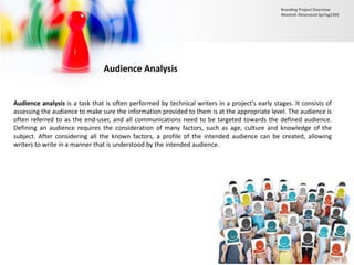 Audience Analysis
Audience analysis is a task that is often performed by technical writers in a project's early stages. It consists of
assessing the audience to make sure the information provided to them is at the appropriate level. The audience is
often referred to as the end-user, and all communications need to be targeted towards the defined audience.
Defining an audience requires the consideration of many factors, such as age, culture and knowledge of the
subject. After considering all the known factors, a profile of the intended audience can be created, allowing
writers to write in a manner that is understood by the intended audience.
Branding Project Overview
Monireh Dinarvand-Spring1395
 
