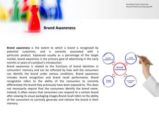 Brand Awareness
Brand awareness is the extent to which a brand is recognized by
potential customers, and is correctly associated with a
particular product. Expressed usually as a percentage of the target
market, brand awareness is the primary goal of advertising in the early
months or years of a product's introduction.
Brand awareness is related to the functions of brand identities in
consumers’ memory and can be reflected by how well the consumers
can identify the brand under various conditions. Brand awareness
includes brand recognition and brand recall performance. Brand
recognition refers to the ability of the consumers to correctly
differentiate the brand they previously have been exposed to. This does
not necessarily require that the consumers identify the brand name.
Instead, it often means that consumers can respond to a certain brand
after viewing its visual packaging images.Brand recall refers to the ability
of the consumers to correctly generate and retrieve the brand in their
memory.
Branding Project Overview
Monireh Dinarvand-Spring1395
 